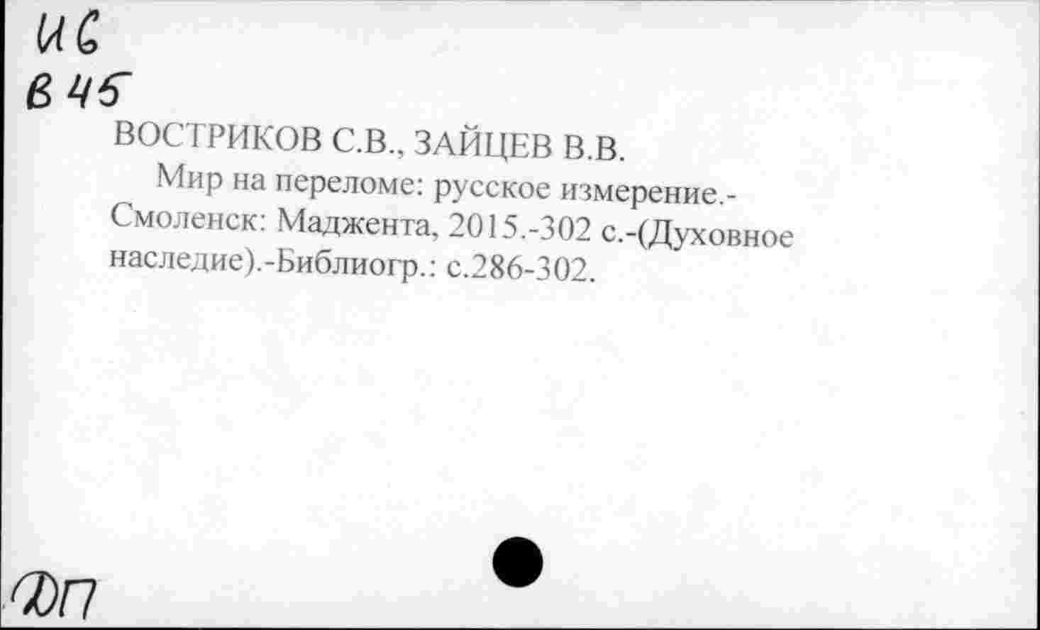 ﻿1ЛС
вч6~
ВОСТРИКОВ С.В., ЗАЙЦЕВ В.В.
Мир на переломе: русское измерение,-Смоленск: Маджента, 2015.-302 с.-(Духовное наследие).-Библиогр.: с.286-302.